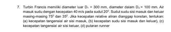 7. Turbin Francis memiliki diameter luar D_(1)=300 mm, diameter dalam D_(2)=100 mm. Air masuk sudu dengan kecepatan 40m/s pada sudut 20^circ Sudut sudu sisi