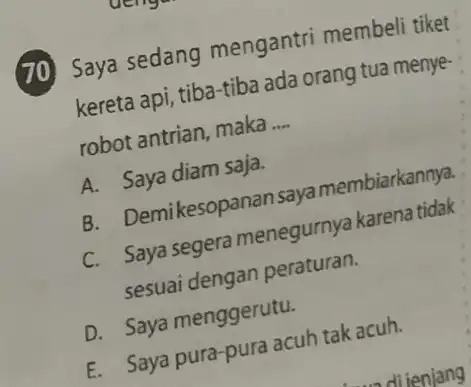 (70) Saya sedang mengantri membeli tiket kereta api, tiba-tiba ada orang tua menye robot antrian, maka __ A. Saya diam saja. B. Demikesopanan saya