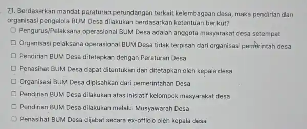 71. Berdasarkan mandat peraturan perundangan terkait kelembagaan desa maka pendirian dan organisasi pengelola BUM Desa dilakukan berdasarkan ketentuan berikut? D Pengurus/Pelaksana operasional BUM Desa