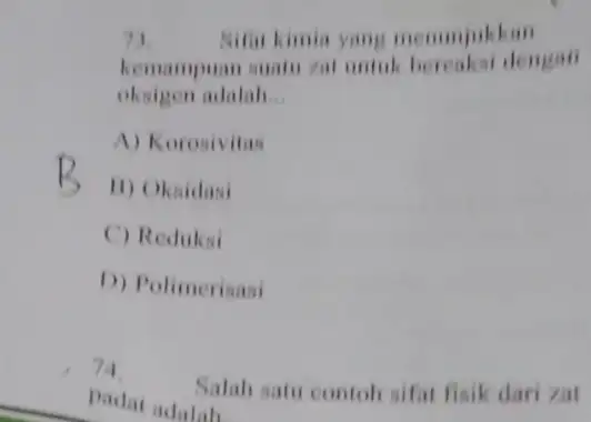 71 Sifat kimia yang menunjukkan kemampuan suatu rat untuk bereaksi dengan oksigen adalah __ A) Korosivitas B) Oksidasi C) Reduksi D) Polimerisasi 74. Salah