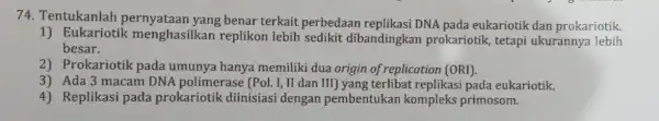 74. Tentukanlah yang benar terkait perbedaan replikasi DNA pada eukariotik dan prokariotik. 1) Eukariotik menghasilkan replikon lebih sedikit dibandingkan prokariotik, tetapi ukurannya lebih besar.