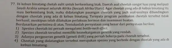 77. Di kebun binatang chetah sulit untuk berkembang biak.Daerah asal cheetah sangat luas yang meliputi Saudi Arabia sampai seluruh Afrika (kecuali Afrika Utara). Agar