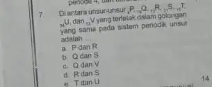 7. Diantara unsur-unsur P_(10)Q_(11)R_(11)S_(11)T (}_(34)U dan ()_{9)V yang terletak dalam golongan sama pada sistem periodik unsur adalah __ a. Pdan R b. Q dan