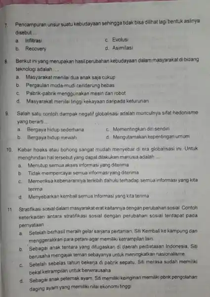 7.Pencampuran unsur suatu kebudayaan sehingga tidak bisa dilihat lagi bentuk aslinya disebut __ a. Infiltrasi c. Evolusi b. Recovery d. Asimilasi 8.Berikut ini yang