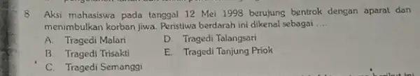 8 Aksi mahasiswa pada tangga 12 Mei 1998 berujung bentrok dengan aparat dan menimbulkan korban jiwa. Peristiwa berdarah ini dikenal sebagai __ A. Tragedi