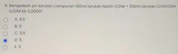 8. Berapakah pH larutan campuran 100ml larutan NaOH 0,01M+100ml larutan CH3COOH 0,02M Kb 0,00001 A. 4,5 B. 9 C. 11,5 C D. 5 E.