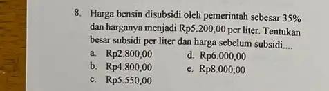 8. Harga bensin disubsidi oleh pemerintah sebesar 35% dan harganya menjadi Rp5200,00 per liter.Tentukan besar subsidi per liter dan harga sebelum subsidi __ a.