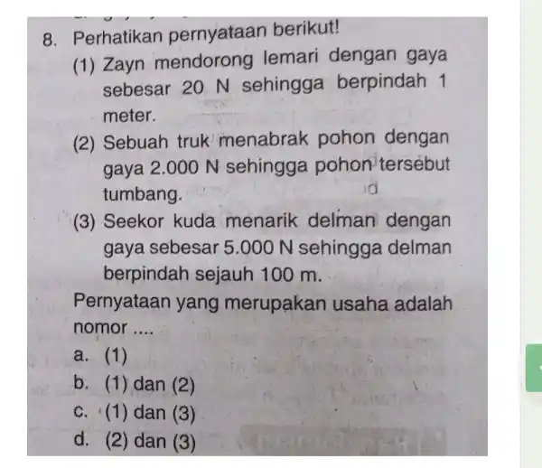 8. Perhatikan pernyataan berikut! (1) Zayn mendorong lemari dengan gaya sebesar 20 N sehingga berpindah 1 meter. (2) Sebuah truk menabrak pohon dengan gaya