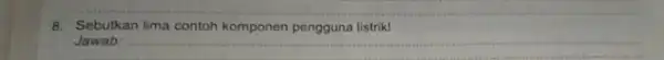 8. Sebutkan lima contoh komponen pengguna listrik! Jawab: __