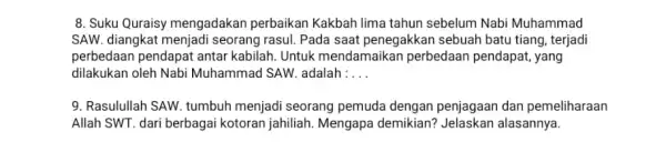 8. Suku Quraisy mengadakan perbaikan Kakbah lima tahun sebelum Nabi Muhammad SAW. diangkat menjadi seorang rasul. Pada saat penegakkan sebuah batu tiang, terjadi perbedaan