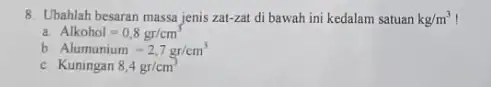 8. Ubahlah besaran massa jenis zat-zat di bawah ini kedalam satuan kg/m^3 Alkohol=0,8gr/cm^3 b Alumunium=2,7gr/cm^3 c. Kuningan 8,4gr/cm^3