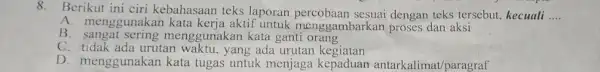 8.Berikut ini ciri kebahasaan teks laporan percobaan sesuai dengan teks tersebut, kecuali __ A. menggunakan kata kerja aktif untuk menggambarkan proses dan aksi B