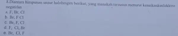 8.Diantara himpunan unsur halohmgen berikut, yang manakah tersusun menurut kenaikankeelekktro negatifan a. F, Br, Cl b. Br, F Cl c. Br, F, Cl d.