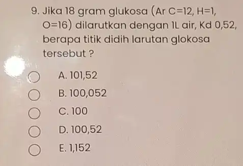 9. Jika 18 gram glukosa (ArC=12,H=1 O=16) dilarutkan dengan II air,Kd 0,52, berapa titik didih larutan glokosa tersebut? A. 101,52 B. 100,052 C. 100