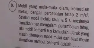 (9.) Mobil yang mula-mula diam kemudian melaju dengan percepatan tetap 2m/s^2. Setelah mobil melaju selama 5 s, mesinnya dimatikan dan mengalami perlambatan tetap. lalu