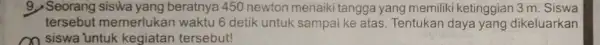 9. Seorang siswa yang beratnya 450 newton menaiki tangga yang memiliki ketinggian 3 m . Siswa tersebut memerlukan waktu 6 detik untuk sampai ke