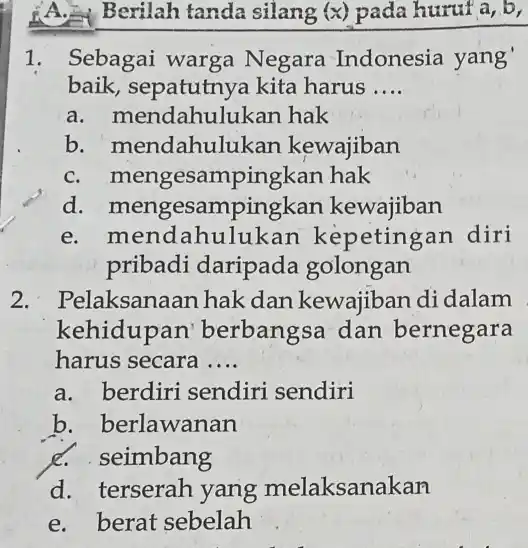 A.Berilah tanda silang (x) pada huruf a, b, 1. Sebagai warga Negara Indonesia yang' baik, sepatutny a kita harus __ a. mendahulukan hak b.