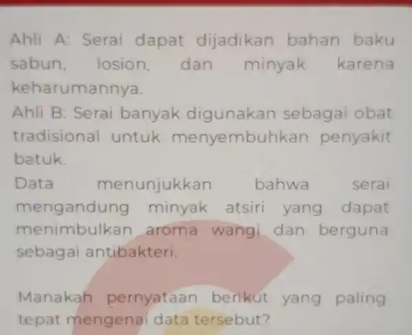 Ahli A:Serai dapat dijadikan bahan baku sabun losion,dan minyak karena keharun annya. Ahli B : Serai banyak digunak an sebagai obat tradisional untuk menyembuhka