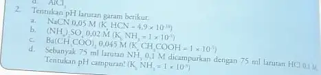 AlCl_(3) 2. Tentukan pH larutar garam berikur. b. NaCX 0.05MnCHClHNH_(3)=(14)(1.1)^10 (NH_(4))SO,0.02NH(NN)=1times 10^12) E_(4)(CH_(1)COO),0.045NH(K,CH dengan 75 ml larutan HCL 0.1.4 Tentukan pH campuran! (K_(1)NH_(3)=1times 10^-5)