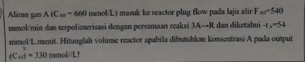 Aliran gas A(C_(A0)=660mmol/L) masuk ke reactor plug flow pada laju alir F_(A0)=540 mmol/min dan terpolimerisasi dengan persamaan reaksi 3Aarrow R dan diketahui -r_(A)=54 mmol/L.monit