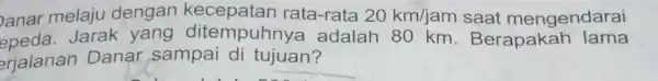 anar melaju dengan rata-rata 20km/jam saat mengendarai epeda. Jarak yang ditempuhny a adalah 80 km . Berapakah lama erjalanan Danar sampai di tujuan?