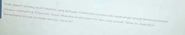 Anda adalah seorang analis ekonomi yang bertugas memberikan analisis atas pelaksanaan proyek termasuk dampak maupun manfaatny Diskusikan alasan dilakukan analisis ekonomi atas suatu proyek?