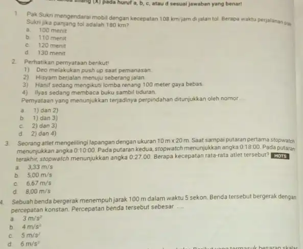 anda shang (X) pada huruf a, b, c atau d sesuai jawaban yang benar! 1.Pak Sukri mengendarai mobil dengan kecepatan 108km/jam dijalan tol. Berapa