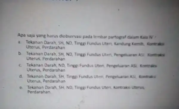 Apa saja yang harus diobservasi pada lembar partograf dalam Kala N? a. Tekanan Darah, SH, ND, Tingg Fundus Uteri, Kandung Kemih Kontraksi Uterus, Perdarahan