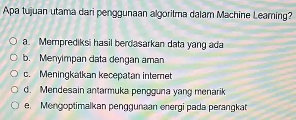 Apa tujuan utama dari penggunaan algoritma dalam Machine Learning? a. Memprediksi hasil berdasarkan data yang ada b. Menyimpan data dengan aman c. Meningkatkan kecepatan