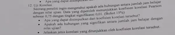 Apa yang dapat disimpunka 12. Uji Korelasi Seorang peneliti ingin mengetahui apakah ada hubungan antara jumlah jam belajar dengan nilai ujian. Data yang menunjukkan