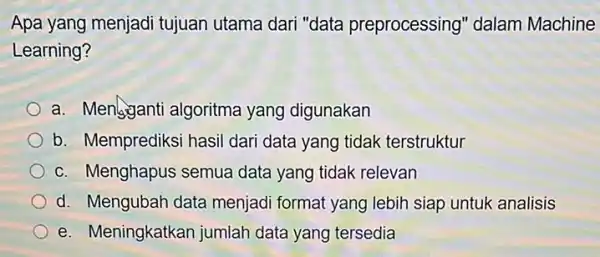 Apa yang menjadi tujuan utama dari "data preprocessing" dalam Machine Learning? a. Mengganti algoritma yang digunakan b. Memprediksi hasil dari data yang tidak terstruktur