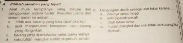 A.Pilihlah jawaban yang tepat! 1. Asal mula terciptanya uang dimulal dari 2 penggunaan sistem barter. Kesulitan ulama dari sistem barter ini adalah __ a.