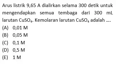 Arus listrik 9,65 A dialirkan selama 300 detik untuk mengendapkan semua tembaga dari 300 mL larutan CuSO_(4) Kemolaran larutan CuSO_(4) adalah __ (A) 0,01