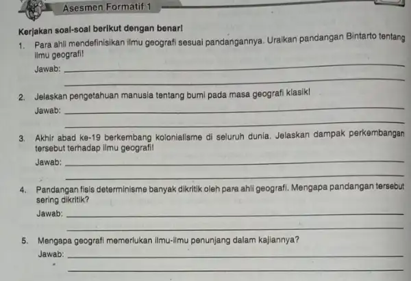 Asesmen Formatif 1 Kerjakan soal-soal berikut dengan benar! 1. Para ahli mendefinisikan ilmu geografi sesuai pandangannya Uraikan pandangan Bintarto tentang ilmu geografil Jawab: __