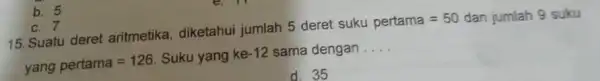 b. 5 c. 7 15. Suatu deret aritmetika, diketahui jumlah 5 deret suku pertama=50 dan jumlah 9 suku yang pertama=126 Suku yang ke -12