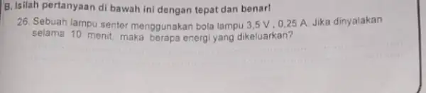 B. Isilah pertanyaan di bawah ini dengan tepat dan benar! 28. Sebuah lampu senter menggunakan bola lampu 35V, 0,25 A. Jika dinyalakan selama menit,