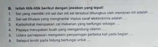 B. Isilah titik-titik berikut dengan jawaban yang tepat! 1. Sel yang memiliki inti sel dan inti sel tersebut dibungkus oleh membran inti adalah __