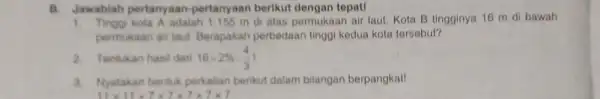 B. Jawablah pertany aan-pertanyaan berikut dengan tepat! 1. Tinggi kota A adalah 1.155 m di atas permukaan air laut. Kota B tingginya 16 m