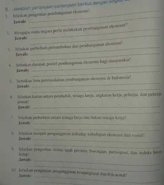 B. Jawablah pertanyaan -pertanyaan berikut dengan singna 1. Jelaskan pengertian pembangunan ekonomi! Jawab: __ ....................................................................... 2. Mengapa suatu negara perlu melakukan pembangunan ekonomi? Jawab: