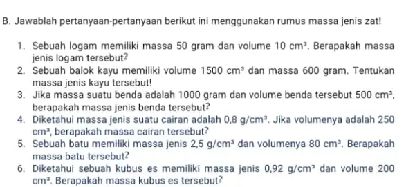 B. Jawablah pertanyaan -pertanyaan berikut ini menggunakan rumus massa jenis zat! 1. Sebuah logam memiliki massa 50 gram dan volume 10cm^3. Berapakah massa jenis