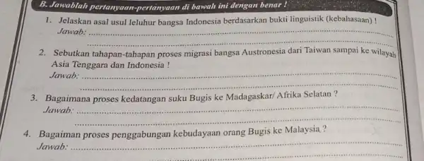 B. Jawablah pertanyaan -pertanyaan di bawah ini dengan benar! 1. Jelaskan asal usul leluhur bangsa Indonesia berdasarkan bukti linguistik (kebahasaan)! Jawab. __ 2. Sebutkan