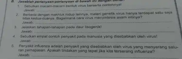 B. Jawablah pertanyaan -pertanyaan di bawah ini dengar benan 1. Sebutkan macam macam bentuk virus berserta contohnya! Jawab: __ 2.Berbeda dengan makhluk hidup lainnya,