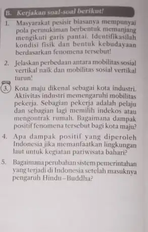 B. Kerjakan soal-soal berikut! 1. Masyarakat pesisir mempunyai pola permukiman berbentuk memanjang mengikuti garis pantai Identifikasilah kondisi fisik dan bentuk kebudayaan berdasarkan fenomena tersebut!