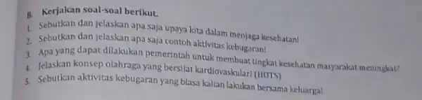 B. Kerjakan soal-soal berikut. 1. Sebutkan dan jelaskan apa saja upaya kita dalam menjaga kesehatan! 7. Sebutkan dan jelaskan apa saja contoh aktivitas kebugaran!