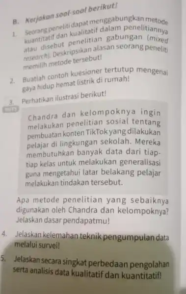 B. Kerjakan soal-soal berikut! B. Kerjakan medalam penelitiannya kuantitatif dan penelitian gabungan atau disebut research). Deskripsikan alasan seorang peneliti memilih metode tersebut! 2. Buatlah