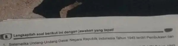 B. Lengkapilah soal berikut ini dengan jawaban yang tepat! 1. Sistematika Undang-Undang Dasar Negara Republik Indonesia Tahun 1945 terdiri Pembukaan dan