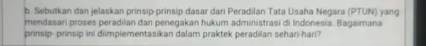 b. Sebutkan dan jelaskan prinsip-prinsip dasar dari Peradilan Tata Usaha Negara (PTUN) yang mendasari proses peradilan dan penegakan hukum administrasi di Indonesia. Bagaimana prinsip-prinsip