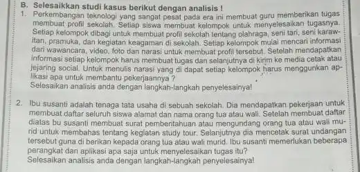 B. Selesaikkan studi kasus berikut dengan analisis ! 1. Perkembangan teknologi yang sanga pesat pada era ini membual guru memberikan tugas membuat profil sekolah.