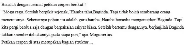 Bacalah dengan cermat petikan cerpen berikut ! "Mogu ragu. Setelah berpikir sejenak, "Hamba tahu,Baginda Tapi tidak boleh sembarang orang menemuinya. Sebenarnya pohon itu adalah