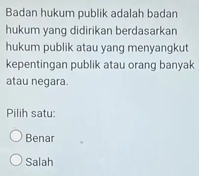 Badan hukum publik adalah badan hukum yang didirikan berdasarkan hukum publik atau yang menyangkut kepentingan publik atau orang banyak atau negara. Pilih satu: Benar